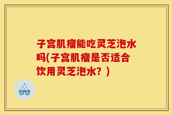 子宫肌瘤能吃灵芝泡水吗(子宫肌瘤是否适合饮用灵芝泡水？)