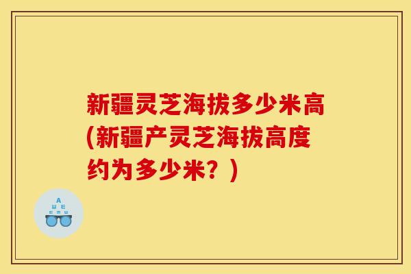 新疆灵芝海拔多少米高(新疆产灵芝海拔高度约为多少米？)