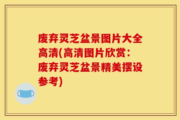 废弃灵芝盆景图片大全高清(高清图片欣赏:废弃灵芝盆景精美摆设参考)