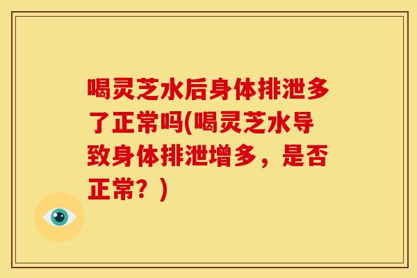 喝灵芝水后身体排泄多了正常吗(喝灵芝水导致身体排泄增多,是否正常?)
