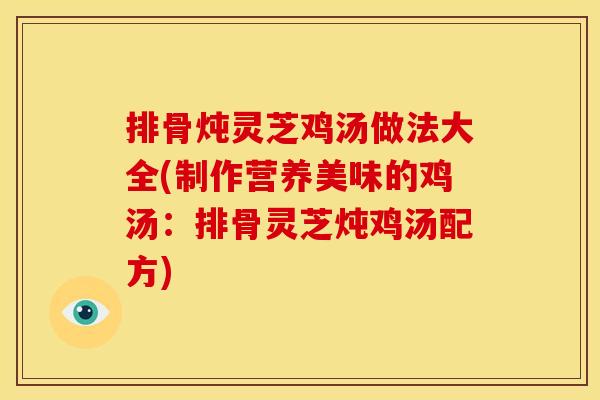排骨炖灵芝鸡汤做法大全(制作营养美味的鸡汤:排骨灵芝炖鸡汤配方)