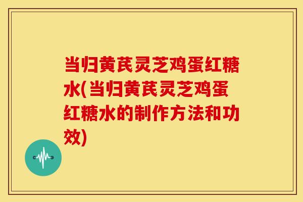当归黄芪灵芝鸡蛋红糖水(当归黄芪灵芝鸡蛋红糖水的制作方法和功效)
