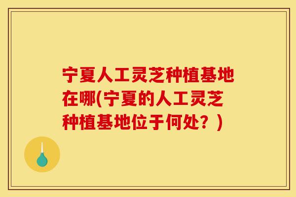 宁夏人工灵芝种植基地在哪(宁夏的人工灵芝种植基地位于何处?)