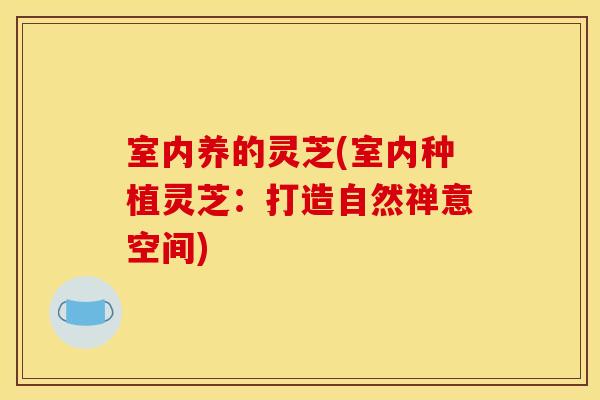 室内养的灵芝(室内种植灵芝:打造自然禅意空间)