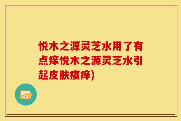 悦木之源灵芝水用了有点痒悦木之源灵芝水引起皮肤瘙痒)