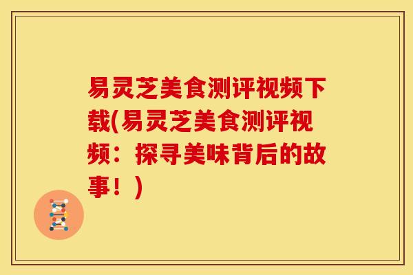 易灵芝美食测评视频下载(易灵芝美食测评视频:探寻美味背后的故事!)