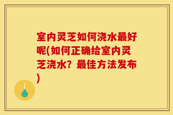 室内灵芝如何浇水最好呢(如何正确给室内灵芝浇水?最佳方法发布)