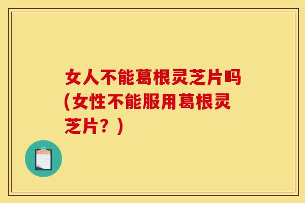 女人不能葛根灵芝片吗(女性不能服用葛根灵芝片?)