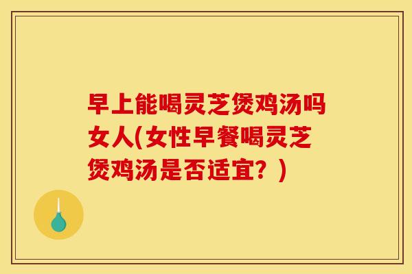 早上能喝灵芝煲鸡汤吗女人(女性早餐喝灵芝煲鸡汤是否适宜？)