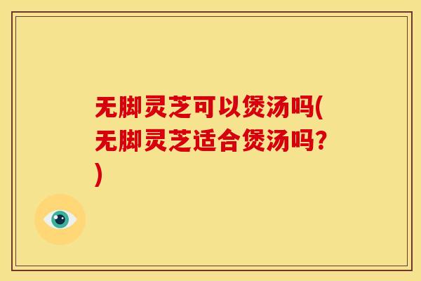 无脚灵芝可以煲汤吗(无脚灵芝适合煲汤吗?)