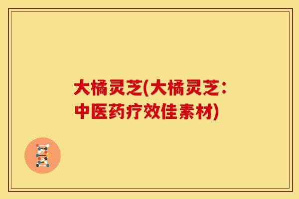 大橘灵芝(大橘灵芝:中医药疗效佳素材)
