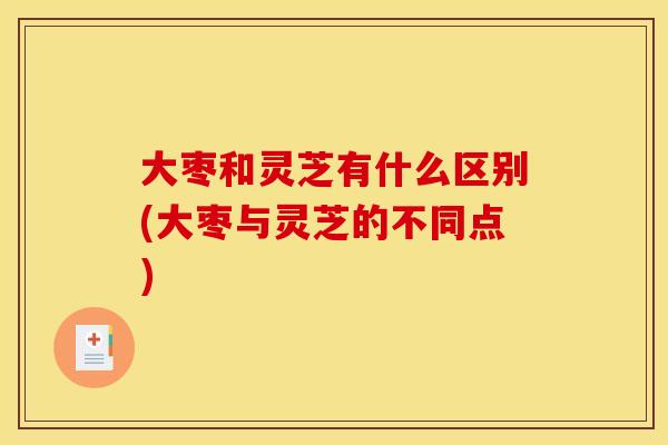 大枣和灵芝有什么区别(大枣与灵芝的不同点)