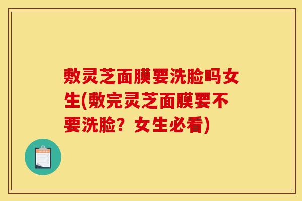 敷灵芝面膜要洗脸吗女生(敷完灵芝面膜要不要洗脸?女生必看)