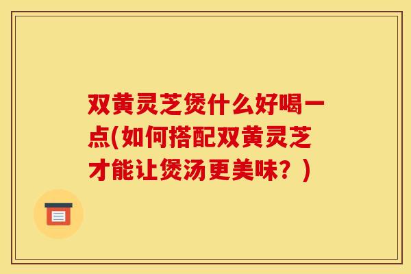 双黄灵芝煲什么好喝一点(如何搭配双黄灵芝才能让煲汤更美味？)