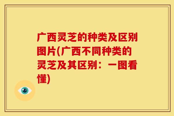 广西灵芝的种类及区别图片(广西不同种类的灵芝及其区别:一图看懂)