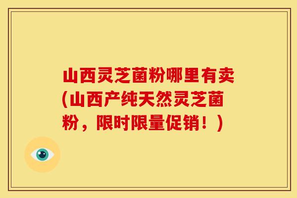 山西灵芝菌粉哪里有卖(山西产纯天然灵芝菌粉,限时限量促销!)