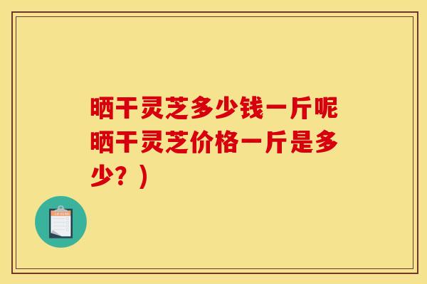 晒干灵芝多少钱一斤呢晒干灵芝价格一斤是多少？)