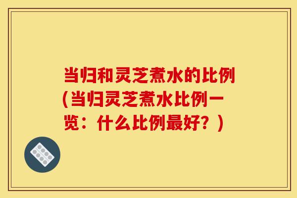 当归和灵芝煮水的比例(当归灵芝煮水比例一览：什么比例最好？)
