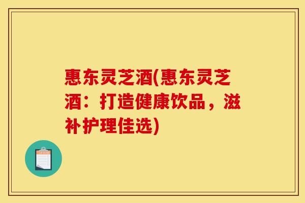 惠东灵芝酒(惠东灵芝酒:打造健康饮品,滋补护理佳选)