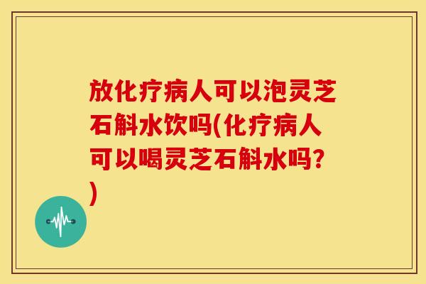 放化疗病人可以泡灵芝石斛水饮吗(化疗病人可以喝灵芝石斛水吗?)
