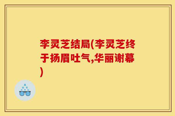 李灵芝结局(李灵芝终于扬眉吐气,华丽谢幕)