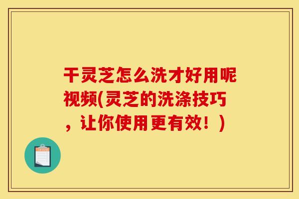 干灵芝怎么洗才好用呢视频(灵芝的洗涤技巧，让你使用更有效！)