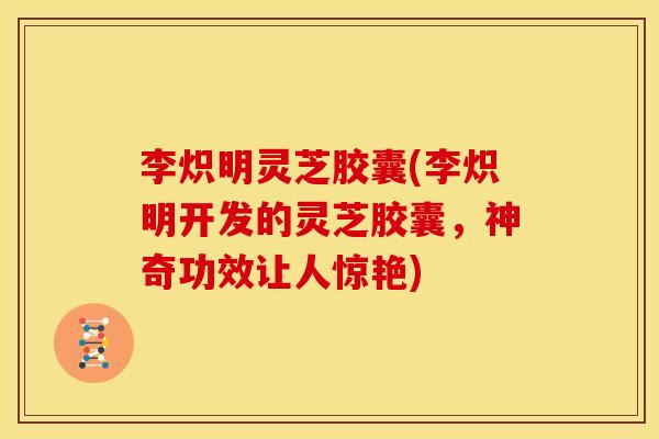 李炽明灵芝胶囊(李炽明开发的灵芝胶囊,神奇功效让人惊艳)