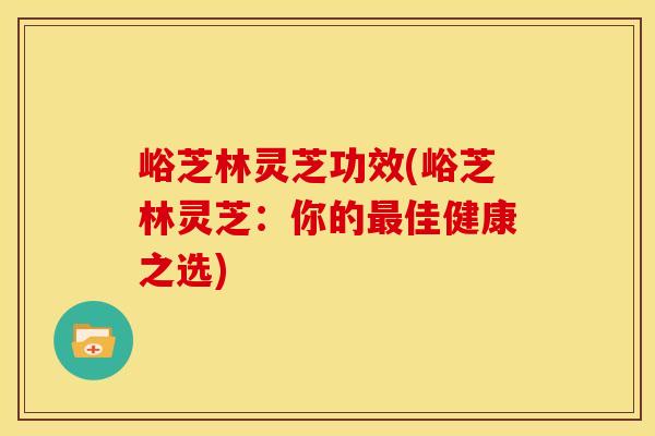 峪芝林灵芝功效(峪芝林灵芝：你的最佳健康之选)