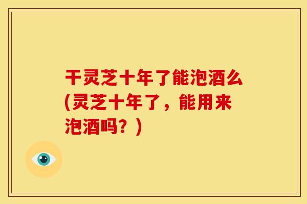 干灵芝十年了能泡酒么(灵芝十年了,能用来泡酒吗?)