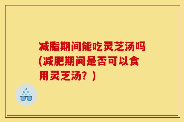 减脂期间能吃灵芝汤吗(减肥期间是否可以食用灵芝汤?)