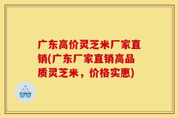 广东高价灵芝米厂家直销(广东厂家直销高品质灵芝米,价格实惠)