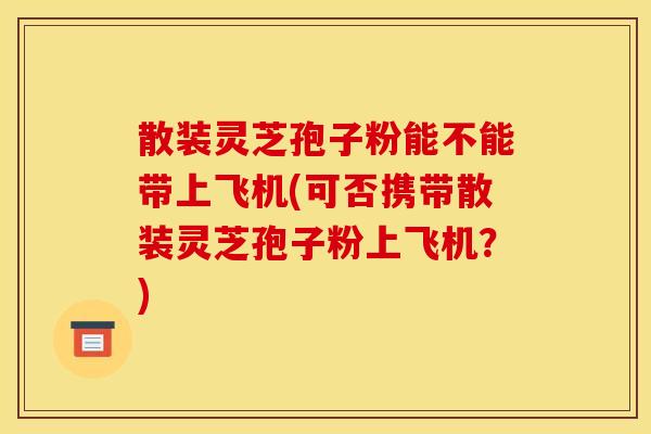 散装灵芝孢子粉能不能带上飞机(可否携带散装灵芝孢子粉上飞机?)