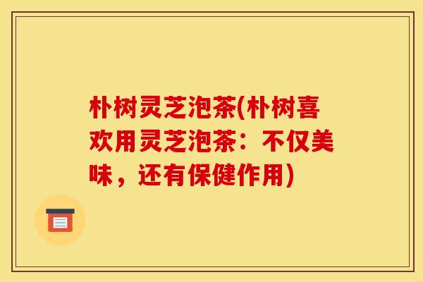 朴树灵芝泡茶(朴树喜欢用灵芝泡茶:不仅美味,还有保健作用)