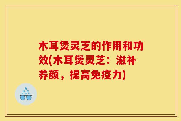 木耳煲灵芝的作用和功效(木耳煲灵芝：滋补养颜，提高免疫力)