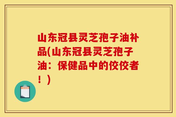 山东冠县灵芝孢子油补品(山东冠县灵芝孢子油:保健品中的佼佼者!)