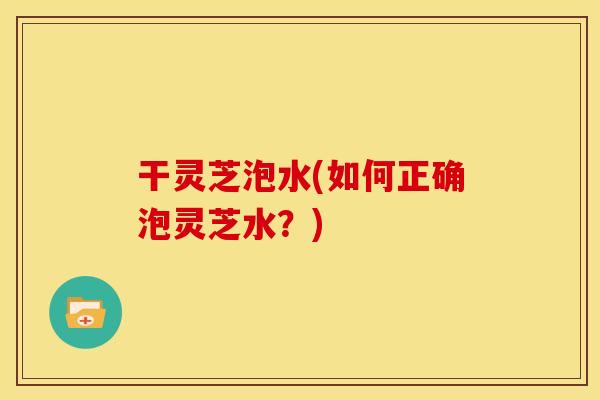 干灵芝泡水(如何正确泡灵芝水?)