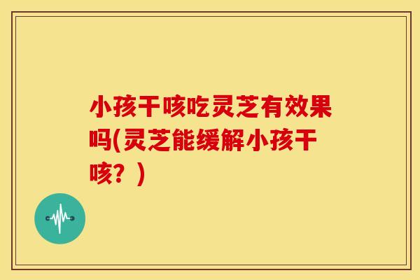 小孩干咳吃灵芝有效果吗(灵芝能缓解小孩干咳?)