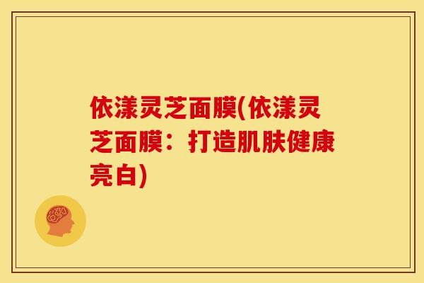 依漾灵芝面膜(依漾灵芝面膜：打造肌肤健康亮白)