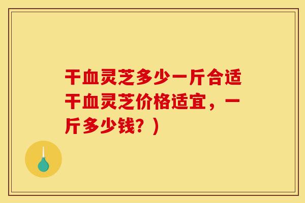 干血灵芝多少一斤合适干血灵芝价格适宜,一斤多少钱?)