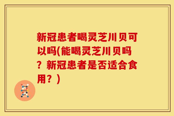新冠患者喝灵芝川贝可以吗(能喝灵芝川贝吗?新冠患者是否适合食用?)