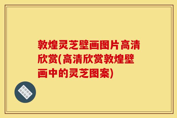 敦煌灵芝壁画图片高清欣赏(高清欣赏敦煌壁画中的灵芝图案)