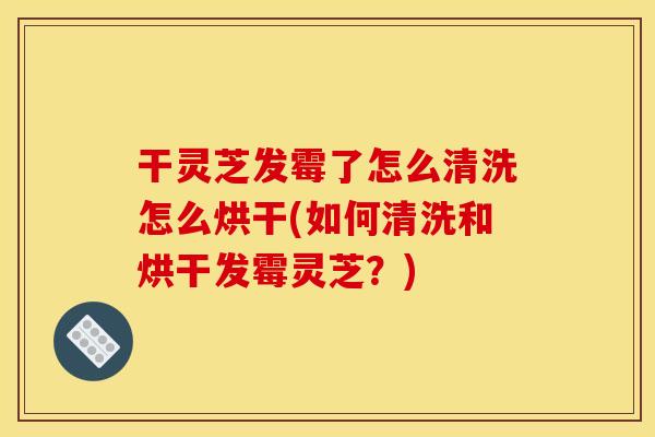 干灵芝发霉了怎么清洗怎么烘干(如何清洗和烘干发霉灵芝？)