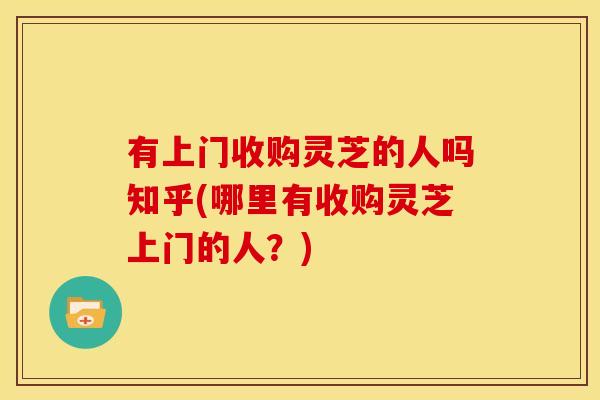 有上门收购灵芝的人吗知乎(哪里有收购灵芝上门的人?)