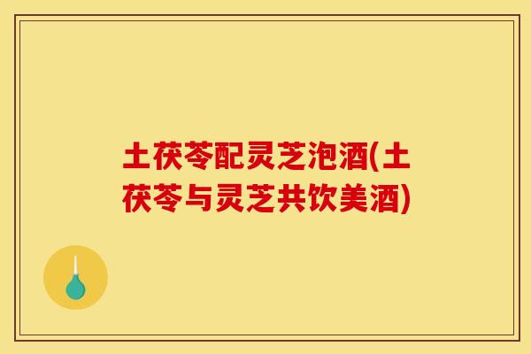 土茯苓配灵芝泡酒(土茯苓与灵芝共饮美酒)