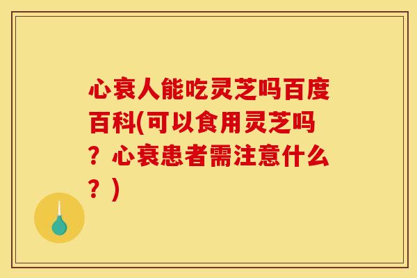 心衰人能吃灵芝吗百度百科(可以食用灵芝吗？心衰患者需注意什么？)