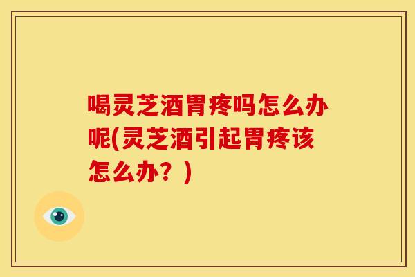 喝灵芝酒胃疼吗怎么办呢(灵芝酒引起胃疼该怎么办?)