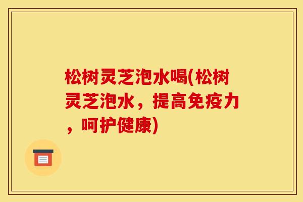 松树灵芝泡水喝(松树灵芝泡水,提高免疫力,呵护健康)