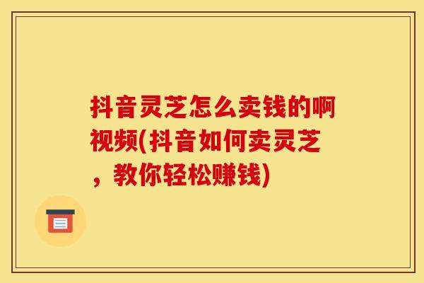 抖音灵芝怎么卖钱的啊视频(抖音如何卖灵芝，教你轻松赚钱)