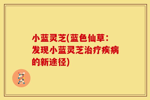 小蓝灵芝(蓝色仙草:发现小蓝灵芝治疗疾病的新途径)