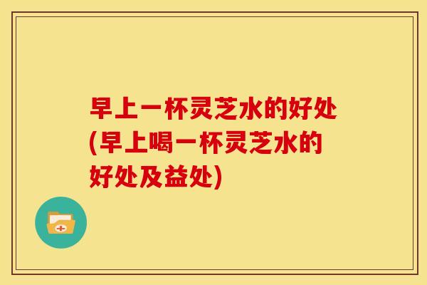 早上一杯灵芝水的好处(早上喝一杯灵芝水的好处及益处)